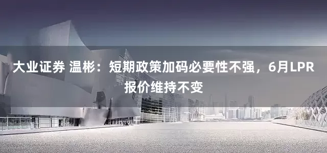 大业证券 温彬：短期政策加码必要性不强，6月LPR报价维持不变