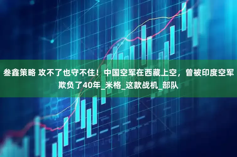 叁鑫策略 攻不了也守不住！中国空军在西藏上空，曾被印度空军欺负了40年_米格_这款战机_部队