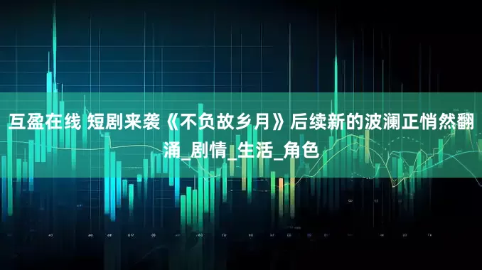 互盈在线 短剧来袭《不负故乡月》后续新的波澜正悄然翻涌_剧情_生活_角色