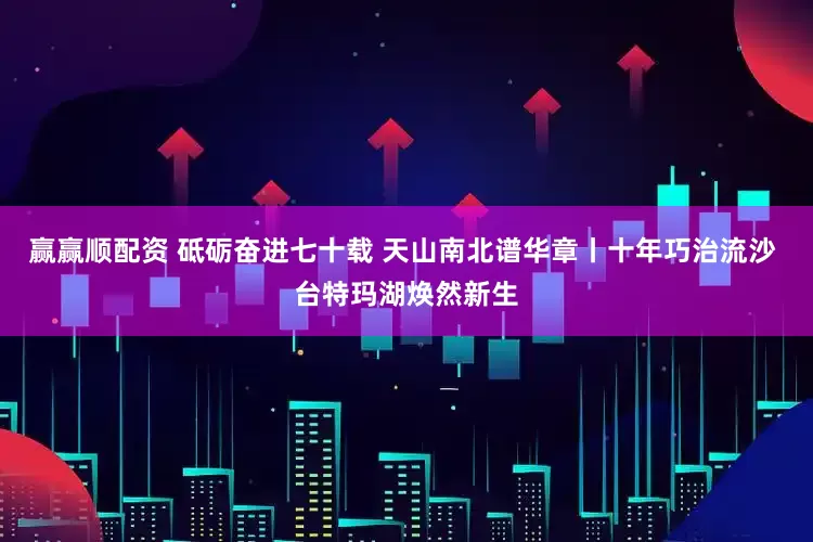 赢赢顺配资 砥砺奋进七十载 天山南北谱华章丨十年巧治流沙 台特玛湖焕然新生