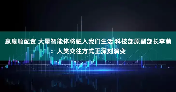 赢赢顺配资 大量智能体将融入我们生活 科技部原副部长李萌：人类交往方式正深刻演变