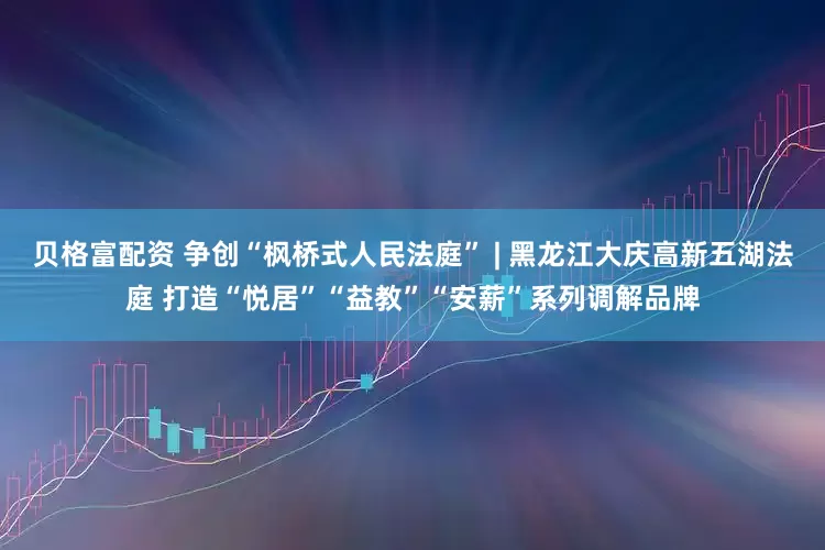 贝格富配资 争创“枫桥式人民法庭” | 黑龙江大庆高新五湖法庭 打造“悦居”“益教”“安薪”系列调解品牌