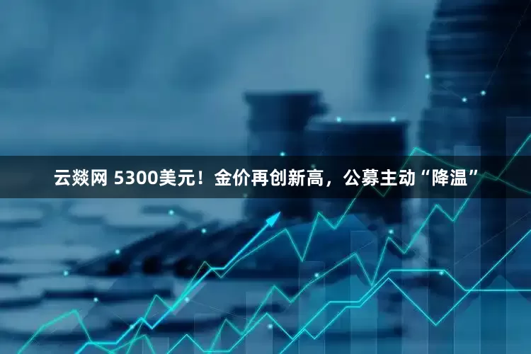 云燚网 5300美元！金价再创新高，公募主动“降温”