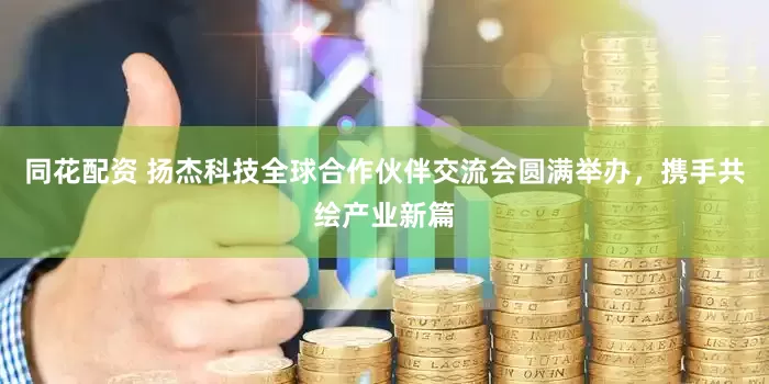 同花配资 扬杰科技全球合作伙伴交流会圆满举办，携手共绘产业新篇