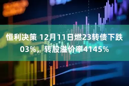 恒利决策 12月11日燃23转债下跌03%，转股溢价率4145%
