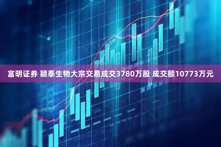 富明证券 颖泰生物大宗交易成交3780万股 成交额10773万元