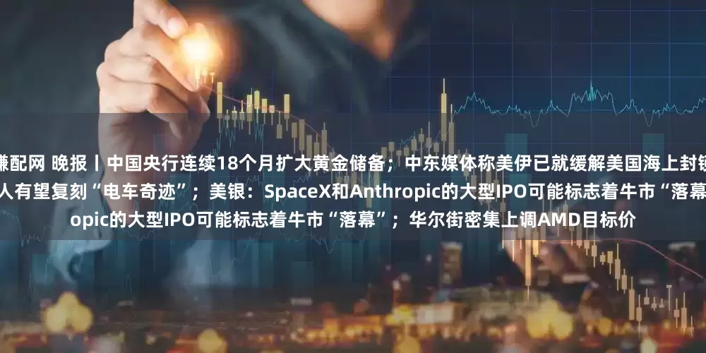赚配网 晚报丨中国央行连续18个月扩大黄金储备；中东媒体称美伊已就缓解美国海上封锁达成共识；大摩：中国人形机器人有望复刻“电车奇迹”；美银：SpaceX和Anthropic的大型IPO可能标志着牛市“落幕”；华尔街密集上调AMD目标价